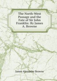 The North-West Passage and the Fate of Sir John Franklin: By James A. Browne.