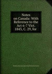 Notes on Canada: With Reference to the Act 6-7 Vict. 1843, C. 29, for .