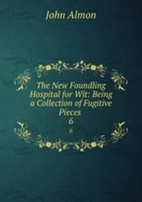 The New Foundling Hospital for Wit: Being a Collection of Fugitive Pieces .. 6