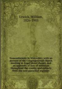 Nonconformity in Worcester : with an account of the Congregational church meeting in Angel street chapel, and an appendix of lists of ministers throughout the county, and extracts from the non-parochial registers