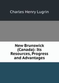 New Brunswick (Canada): Its Resources, Progress and Advantages