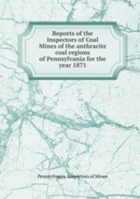 Reports of the Inspectors of Coal Mines of the anthracite coal regions of Pennsylvania for the year 1871