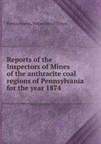 Reports of the Inspectors of Mines of the anthracite coal regions of Pennsylvania for the year 1874