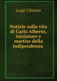 Notizie sulla vita di Carlo Alberto, iniziatore e martire della indipendenza .