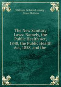 The New Sanitary Laws: Namely, the Public Health Act, 1848, the Public Health Act, 1858, and the .