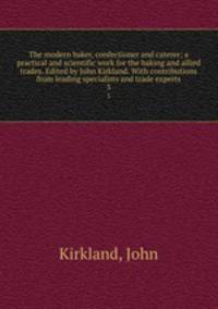 The modern baker, confectioner and caterer; a practical and scientific work for the baking and allied trades. Edited by John Kirkland. With contributions from leading specialists and trade experts. 3
