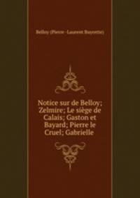 Notice sur de Belloy; Zelmire; Le siege de Calais; Gaston et Bayard; Pierre le Cruel; Gabrielle .