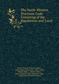 The North-Western Provinces Code: Consisting of the Regulations and Local .