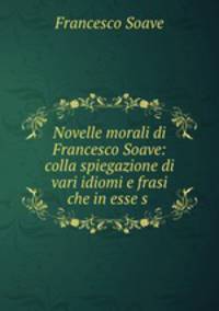 Novelle morali di Francesco Soave: colla spiegazione di vari idiomi e frasi che in esse s .