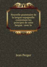 Nouvelle grammaire de la langue espagnolle: contentant les principes de cette langue : avec la .