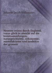 Neueste reisen durch England, vorzu?glich in absicht auf die kunstsammlungen, naturgeschichte, oekonomie, manufakturen und landsitze der grossen