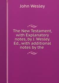 The New Testament, with Explanatory notes, by J. Wesley. Ed., with additional notes by the .
