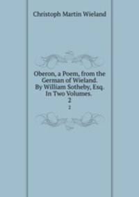 Oberon, a Poem, from the German of Wieland. By William Sotheby, Esq. In Two Volumes. .. 2