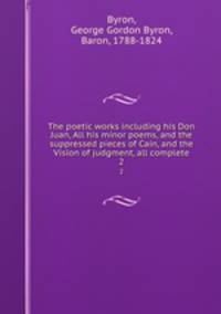 The poetic works including his Don Juan, All his minor poems, and the suppressed pieces of Cain, and the Vision of judgment, all complete. 2
