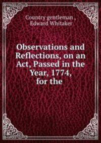 Observations and Reflections, on an Act, Passed in the Year, 1774, for the .