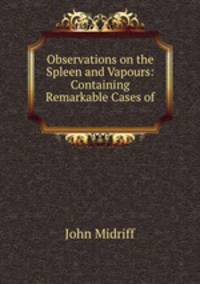 Observations on the Spleen and Vapours: Containing Remarkable Cases of .