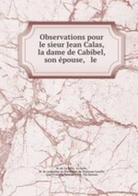 Observations pour le sieur Jean Calas, la dame de Cabibel, son epouse, & le .