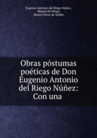 Obras postumas poeticas de Don Eugenio Antonio del Riego Nunez: Con una .