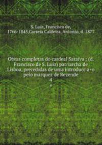 Obras completas do cardeal Saraiva : (d. Francisco de S. Luiz) patriarcha de Lisboa, precedidas de uma introduccao pelo marquez de Rezende. 4