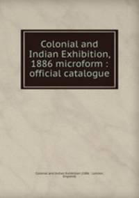 Colonial and Indian Exhibition, 1886 microform : official catalogue