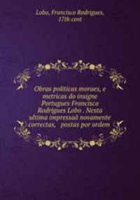 Obras politicas moraes, e metricas do insigne Portugues Francisco Rodrigues Lobo . Nesta ultima impressao novamente correctas, & postas por ordem