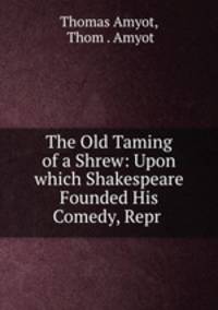 The Old Taming of a Shrew: Upon which Shakespeare Founded His Comedy, Repr .