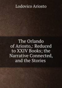 The Orlando of Ariosto,: Reduced to XXIV Books; the Narrative Connected, and the Stories .