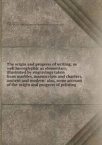 The origin and progress of writing, as well hieroglyphic as elementary, illustrated by engravings taken from marbles, manuscripts and charters, ancient and modern: also, some account of the origin and progress of printing