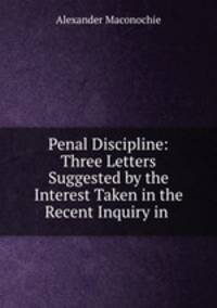 Penal Discipline: Three Letters Suggested by the Interest Taken in the Recent Inquiry in .