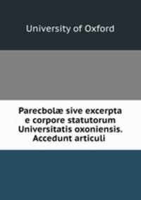 Parecbol? sive excerpta e corpore statutorum Universitatis oxoniensis. Accedunt articuli .