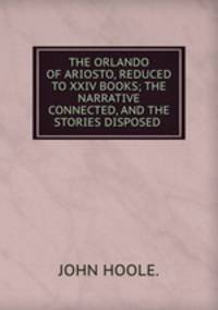 THE ORLANDO OF ARIOSTO, REDUCED TO XXIV BOOKS; THE NARRATIVE CONNECTED, AND THE STORIES DISPOSED .