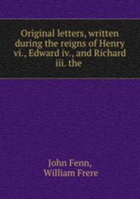 Original letters, written during the reigns of Henry vi., Edward iv., and Richard iii. the .