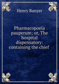 Pharmacopoeia pauperum; or, The hospital dispensatory: containing the chief .
