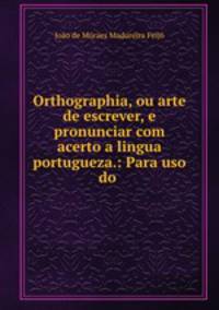 Orthographia, ou arte de escrever, e pronunciar com acerto a lingua portugueza.: Para uso do .