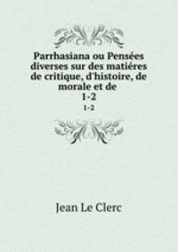 Parrhasiana ou Penses diverses sur des matires de critique, d`histoire, de morale et de .. 1-2