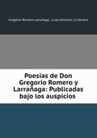 Poesias de Don Gregorio Romero y Larranaga: Publicadas bajo los auspicios .