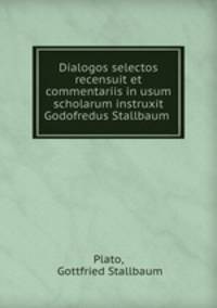 Dialogos selectos recensuit et commentariis in usum scholarum instruxit Godofredus Stallbaum