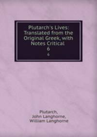Plutarch`s Lives: Translated from the Original Greek, with Notes Critical .. 6