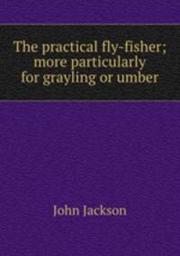 The practical fly-fisher; more particularly for grayling or umber