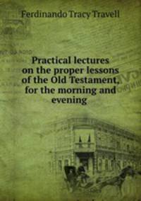 Practical lectures on the proper lessons of the Old Testament, for the morning and evening .