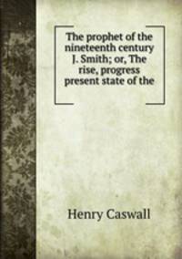 The prophet of the nineteenth century J. Smith; or, The rise, progress & present state of the .