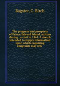 The progress and prospects of Prince Edward Island, written during . a visit in 1861. A sketch intended to supply information upon which enquiring emigrants may rely