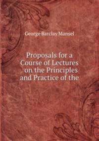 Proposals for a Course of Lectures . on the Principles and Practice of the .