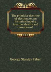 The primitive doctrine of election; or, An historical inquiry into the ideality and causation of .