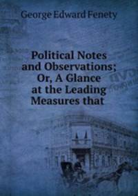 Political Notes and Observations; Or, A Glance at the Leading Measures that .