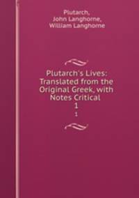 Plutarch`s Lives: Translated from the Original Greek, with Notes Critical .. 1