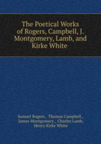 The Poetical Works of Rogers, Campbell, J. Montgomery, Lamb, and Kirke White .