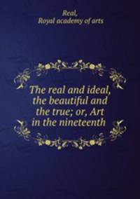 The real and ideal, the beautiful and the true; or, Art in the nineteenth .