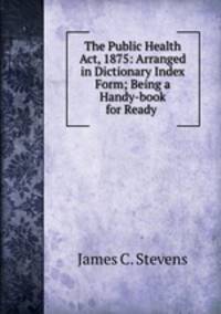 The Public Health Act, 1875: Arranged in Dictionary Index Form; Being a Handy-book for Ready .