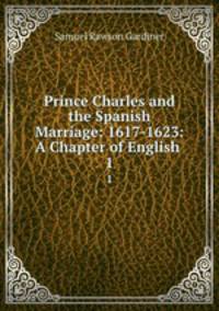 Prince Charles and the Spanish Marriage: 1617-1623: A Chapter of English .. 1